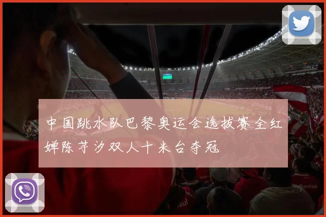 中国跳水队巴黎奥运会选拔赛全红婵陈芋汐双人十米台夺冠