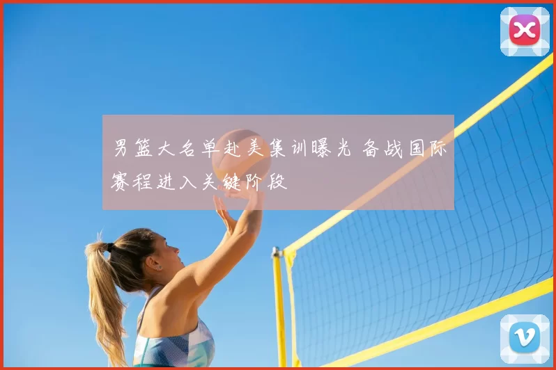 男篮大名单赴美集训曝光 备战国际赛程进入关键阶段