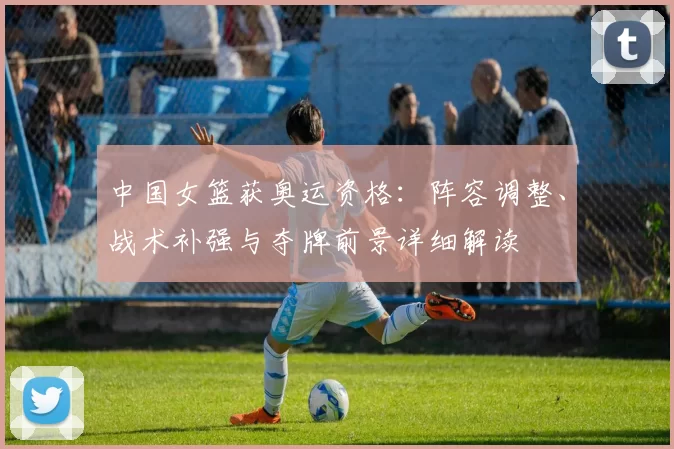 中国女篮获奥运资格：阵容调整、战术补强与夺牌前景详细解读