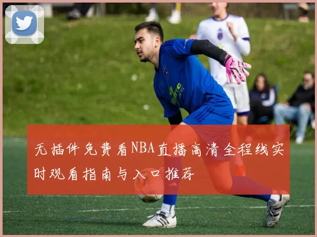 无插件免费看NBA直播高清全程线实时观看指南与入口推荐