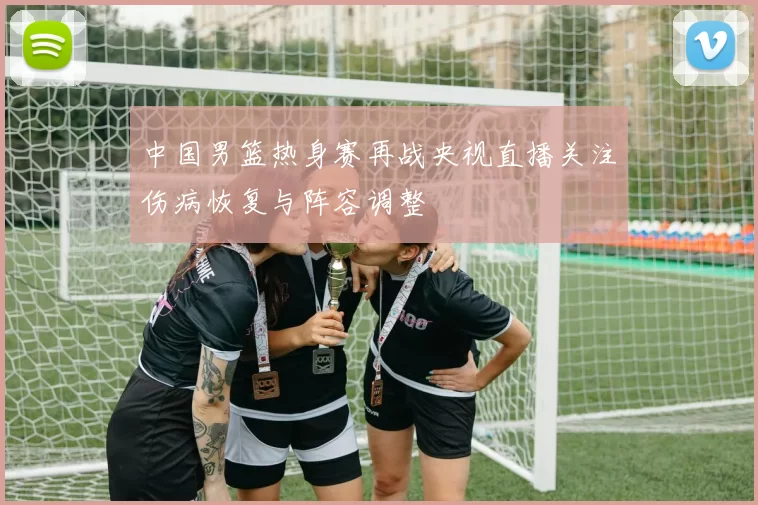 中国男篮热身赛再战央视直播关注伤病恢复与阵容调整