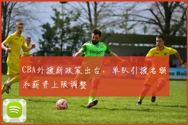 CBA外援新政策出台，单队引援名额和薪资上限调整