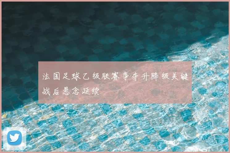 法国足球乙级联赛争夺升降级关键战后悬念延续