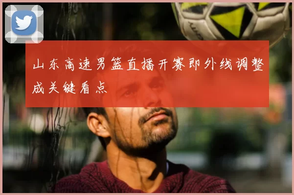 山东高速男篮直播开赛即外线调整成关键看点