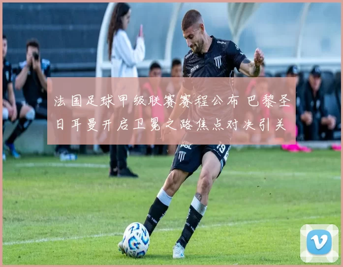法国足球甲级联赛赛程公布 巴黎圣日耳曼开启卫冕之路焦点对决引关注