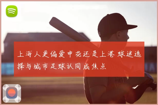 上海人更偏爱申花还是上港 球迷选择与城市足球认同成焦点