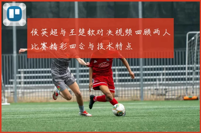 侯英超与王楚钦对决视频回顾两人比赛精彩回合与技术特点