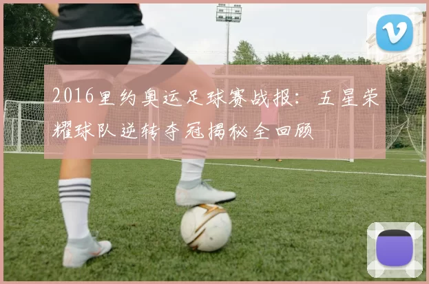 2016里约奥运足球赛战报:五星荣耀球队逆转夺冠揭秘全回顾