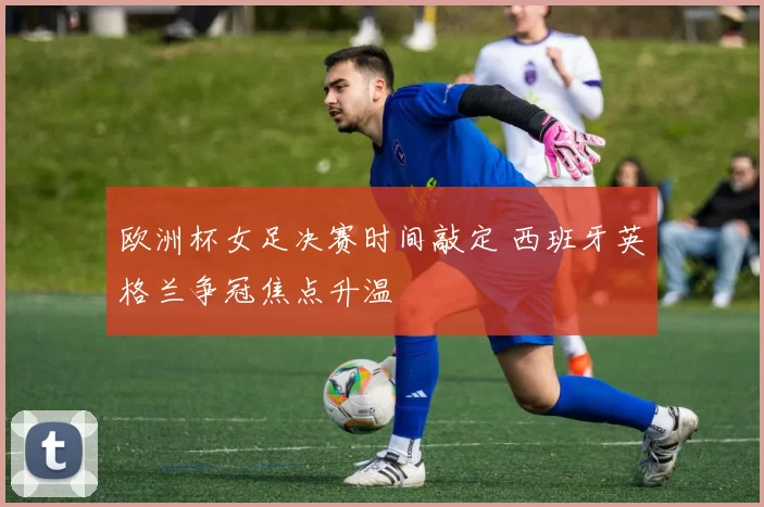 欧洲杯女足决赛时间敲定 西班牙英格兰争冠焦点升温