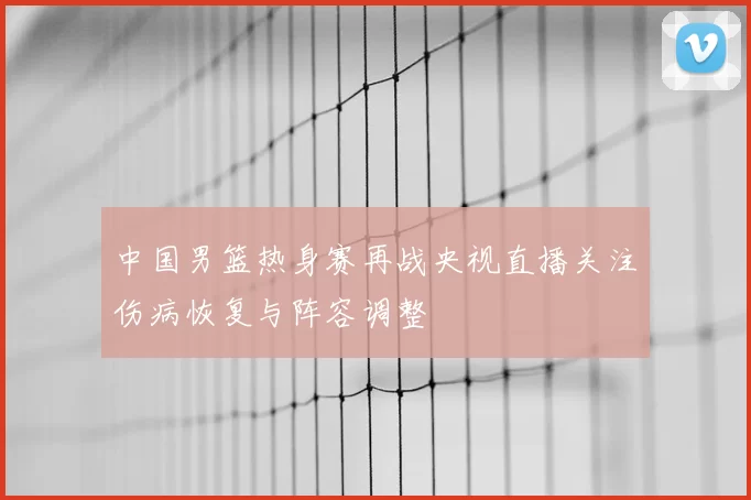 中国男篮热身赛再战央视直播关注伤病恢复与阵容调整