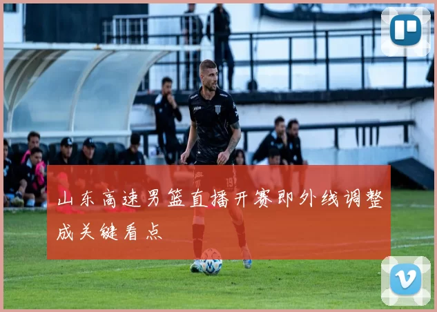 山东高速男篮直播开赛即外线调整成关键看点