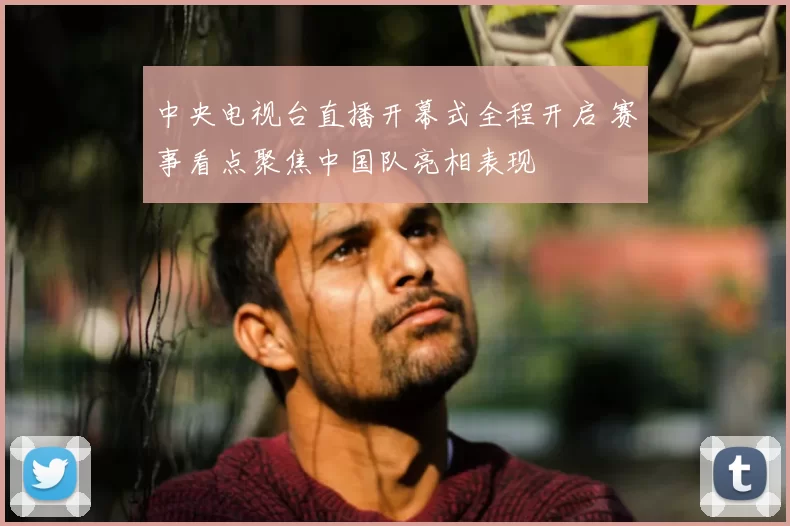 中央电视台直播开幕式全程开启 赛事看点聚焦中国队亮相表现