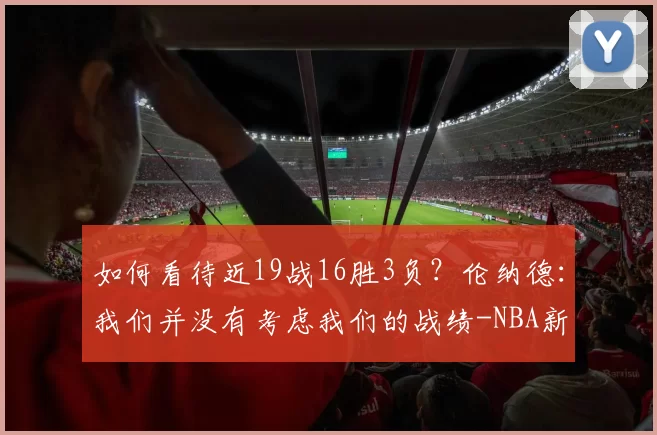 如何看待近19战16胜3负？伦纳德：我们并没有考虑我们的战绩-NBA新闻