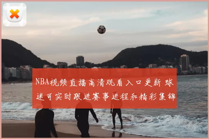 NBA视频直播高清观看入口更新 球迷可实时跟进赛事进程和精彩集锦